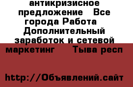 антикризисное предложение - Все города Работа » Дополнительный заработок и сетевой маркетинг   . Тыва респ.